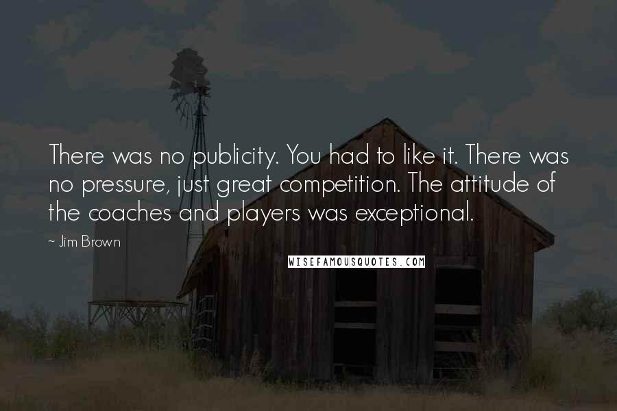 Jim Brown Quotes: There was no publicity. You had to like it. There was no pressure, just great competition. The attitude of the coaches and players was exceptional.