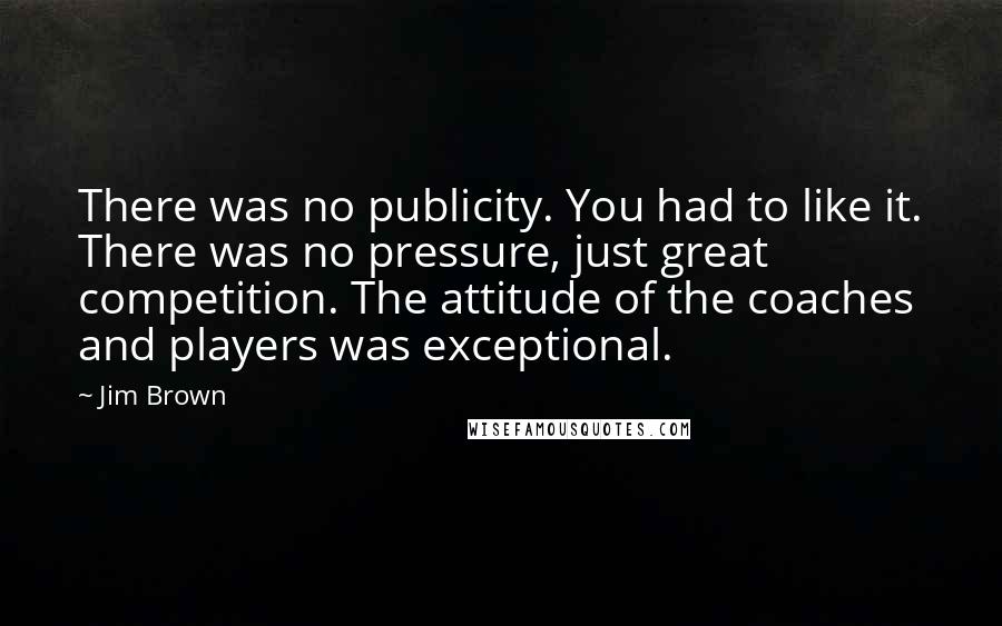 Jim Brown Quotes: There was no publicity. You had to like it. There was no pressure, just great competition. The attitude of the coaches and players was exceptional.