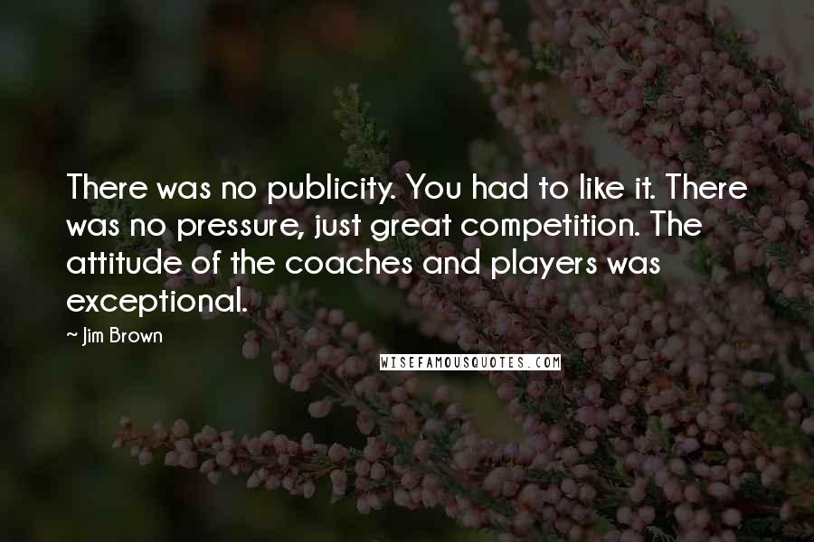 Jim Brown Quotes: There was no publicity. You had to like it. There was no pressure, just great competition. The attitude of the coaches and players was exceptional.