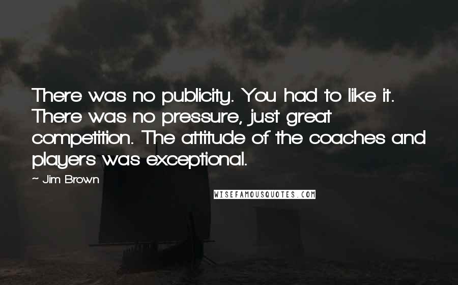 Jim Brown Quotes: There was no publicity. You had to like it. There was no pressure, just great competition. The attitude of the coaches and players was exceptional.