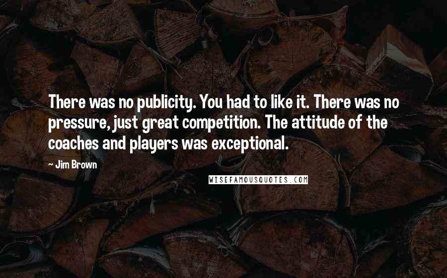 Jim Brown Quotes: There was no publicity. You had to like it. There was no pressure, just great competition. The attitude of the coaches and players was exceptional.