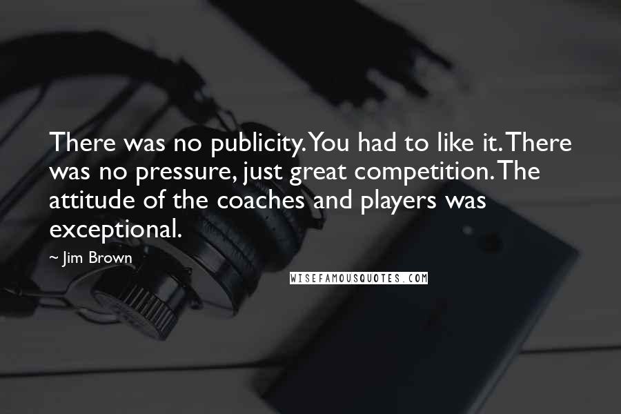 Jim Brown Quotes: There was no publicity. You had to like it. There was no pressure, just great competition. The attitude of the coaches and players was exceptional.