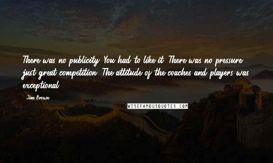 Jim Brown Quotes: There was no publicity. You had to like it. There was no pressure, just great competition. The attitude of the coaches and players was exceptional.
