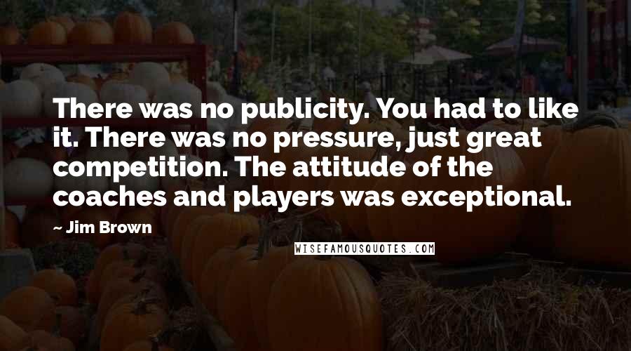 Jim Brown Quotes: There was no publicity. You had to like it. There was no pressure, just great competition. The attitude of the coaches and players was exceptional.