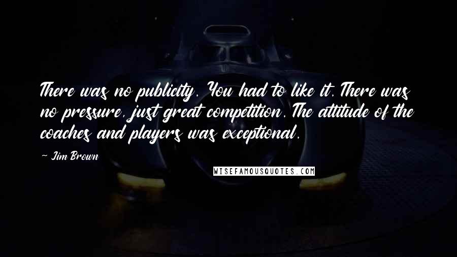 Jim Brown Quotes: There was no publicity. You had to like it. There was no pressure, just great competition. The attitude of the coaches and players was exceptional.