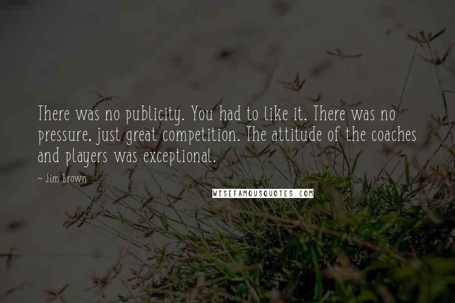 Jim Brown Quotes: There was no publicity. You had to like it. There was no pressure, just great competition. The attitude of the coaches and players was exceptional.