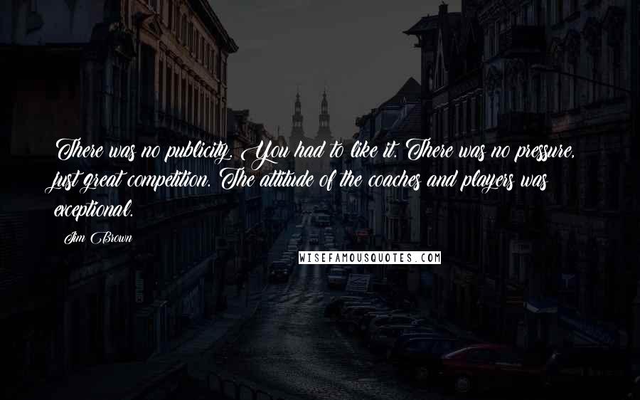 Jim Brown Quotes: There was no publicity. You had to like it. There was no pressure, just great competition. The attitude of the coaches and players was exceptional.