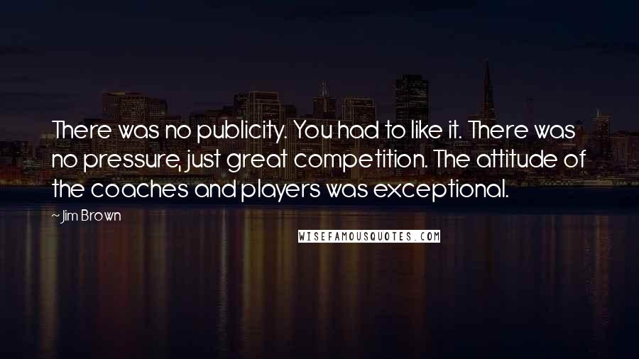 Jim Brown Quotes: There was no publicity. You had to like it. There was no pressure, just great competition. The attitude of the coaches and players was exceptional.