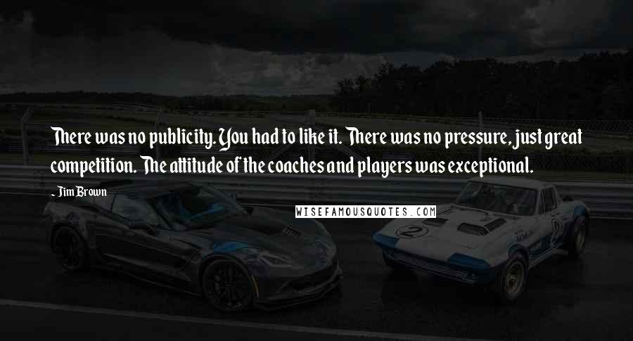 Jim Brown Quotes: There was no publicity. You had to like it. There was no pressure, just great competition. The attitude of the coaches and players was exceptional.