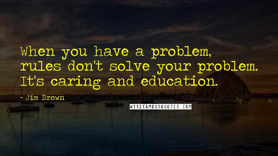 Jim Brown Quotes: When you have a problem, rules don't solve your problem. It's caring and education.