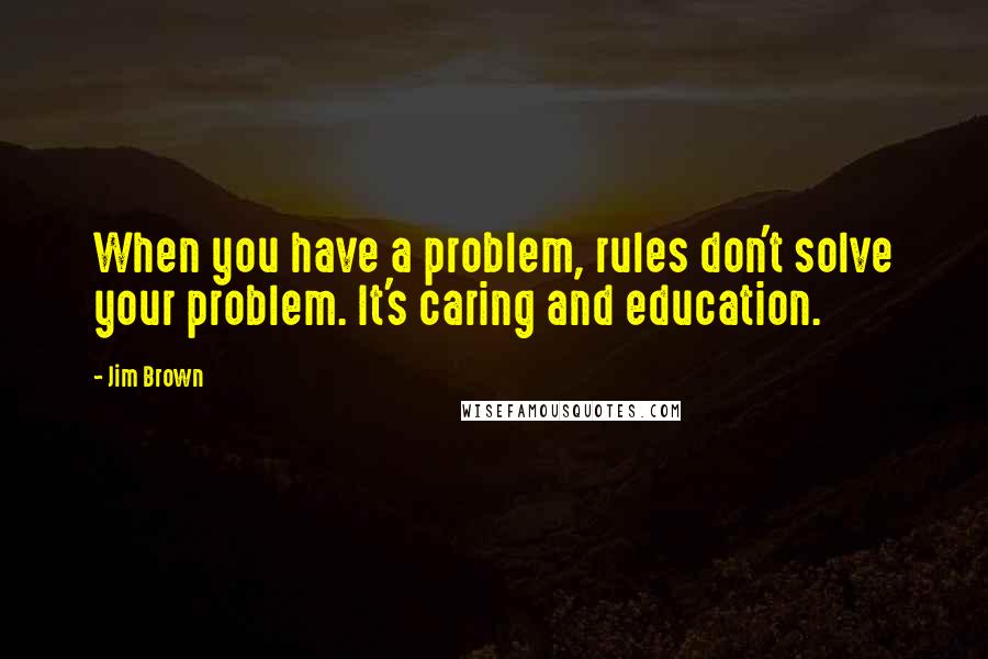 Jim Brown Quotes: When you have a problem, rules don't solve your problem. It's caring and education.