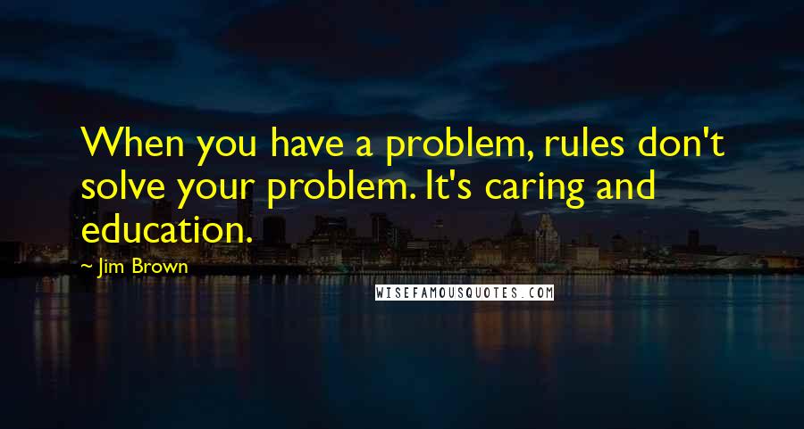 Jim Brown Quotes: When you have a problem, rules don't solve your problem. It's caring and education.