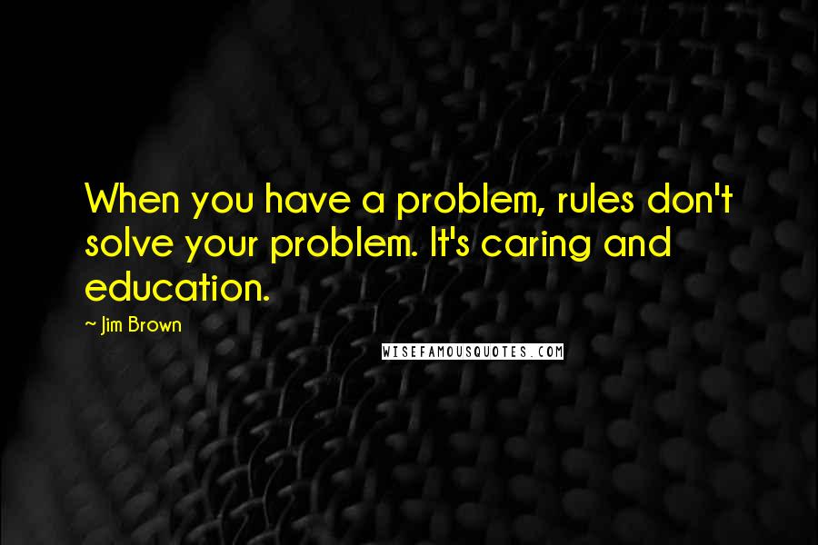 Jim Brown Quotes: When you have a problem, rules don't solve your problem. It's caring and education.