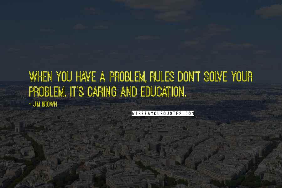 Jim Brown Quotes: When you have a problem, rules don't solve your problem. It's caring and education.