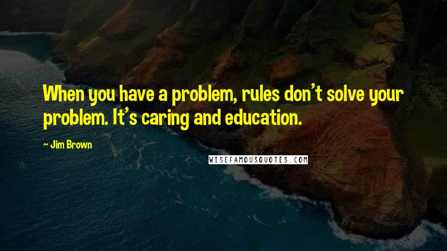 Jim Brown Quotes: When you have a problem, rules don't solve your problem. It's caring and education.