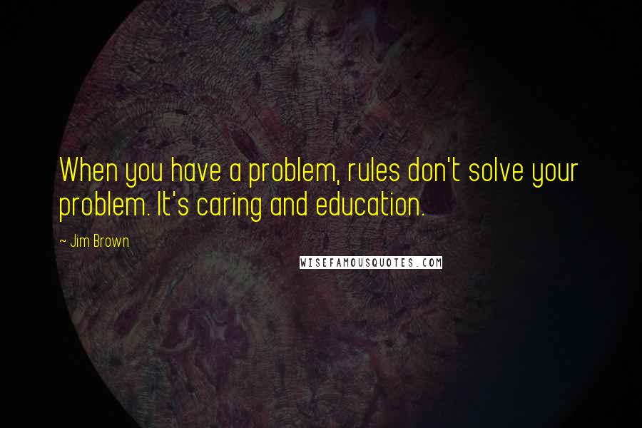 Jim Brown Quotes: When you have a problem, rules don't solve your problem. It's caring and education.