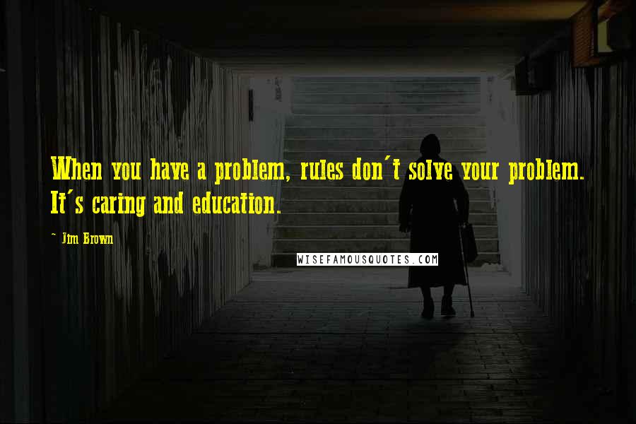 Jim Brown Quotes: When you have a problem, rules don't solve your problem. It's caring and education.