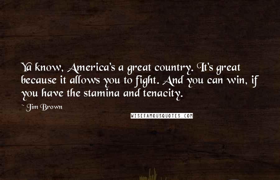 Jim Brown Quotes: Ya know, America's a great country. It's great because it allows you to fight. And you can win, if you have the stamina and tenacity.