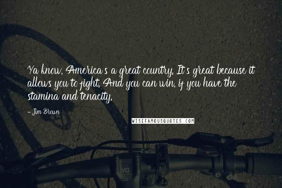 Jim Brown Quotes: Ya know, America's a great country. It's great because it allows you to fight. And you can win, if you have the stamina and tenacity.