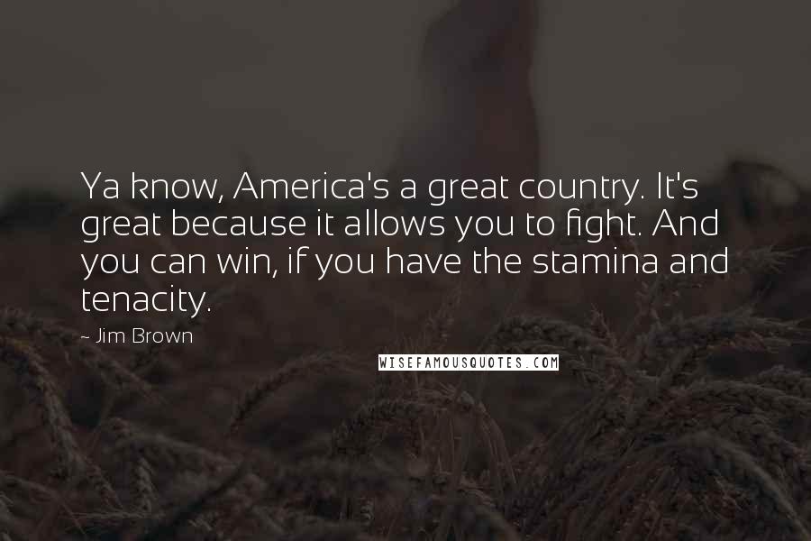 Jim Brown Quotes: Ya know, America's a great country. It's great because it allows you to fight. And you can win, if you have the stamina and tenacity.