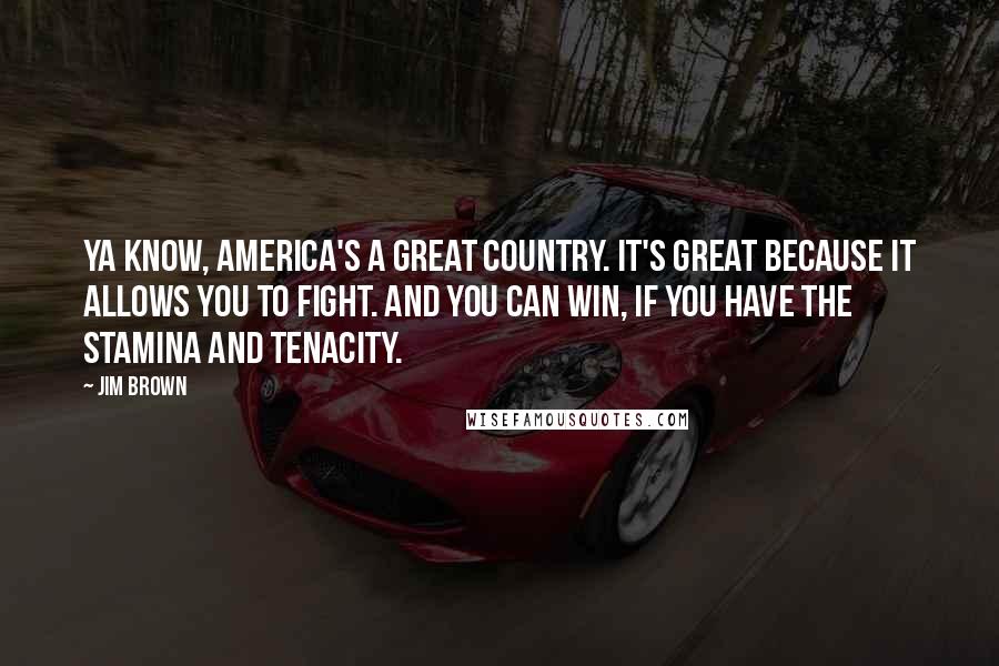 Jim Brown Quotes: Ya know, America's a great country. It's great because it allows you to fight. And you can win, if you have the stamina and tenacity.