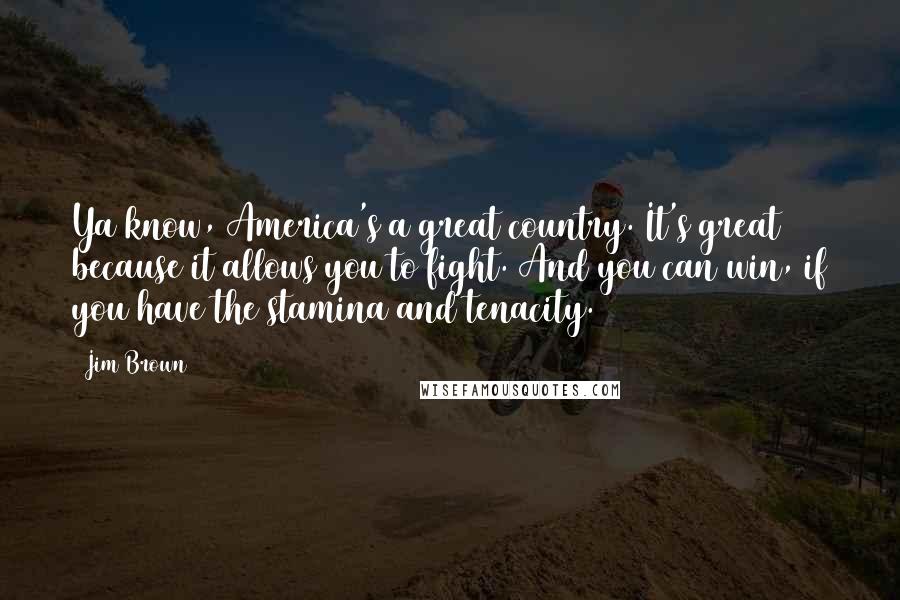 Jim Brown Quotes: Ya know, America's a great country. It's great because it allows you to fight. And you can win, if you have the stamina and tenacity.