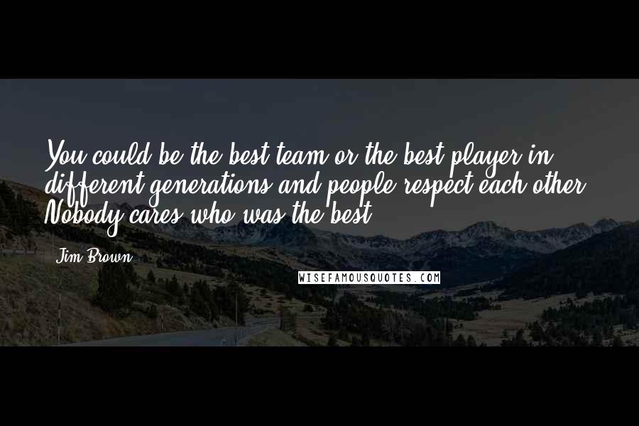 Jim Brown Quotes: You could be the best team or the best player in different generations and people respect each other. Nobody cares who was the best.