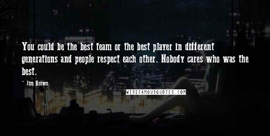 Jim Brown Quotes: You could be the best team or the best player in different generations and people respect each other. Nobody cares who was the best.