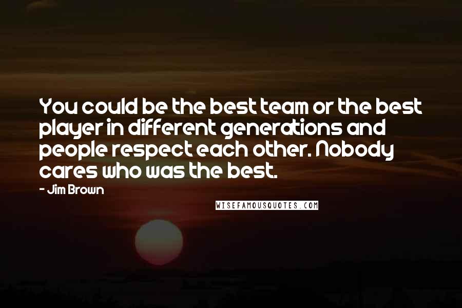 Jim Brown Quotes: You could be the best team or the best player in different generations and people respect each other. Nobody cares who was the best.