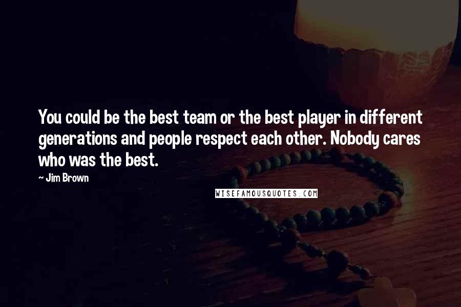 Jim Brown Quotes: You could be the best team or the best player in different generations and people respect each other. Nobody cares who was the best.