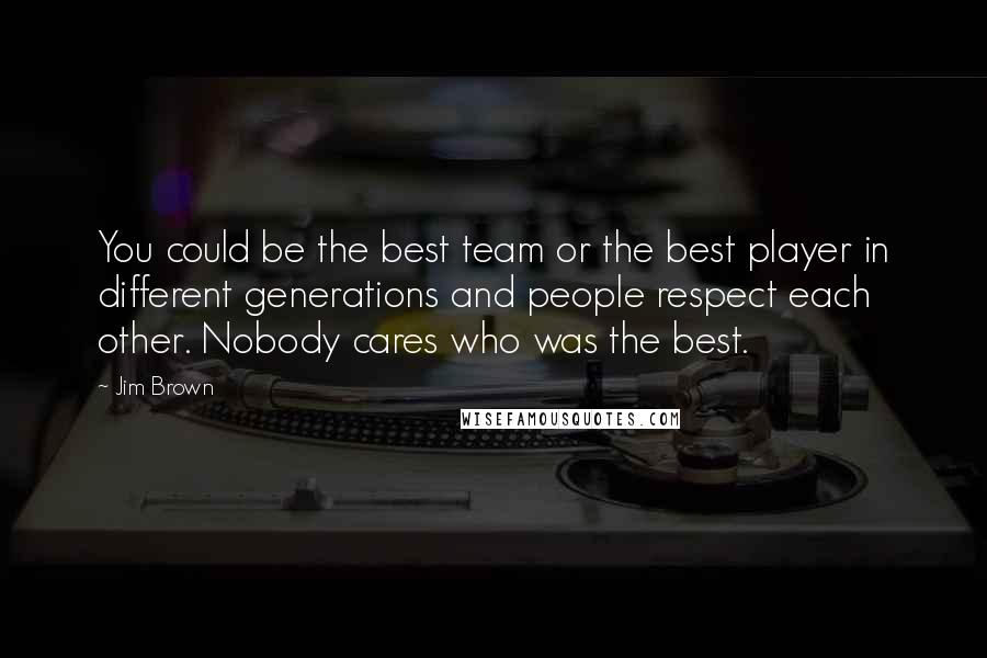 Jim Brown Quotes: You could be the best team or the best player in different generations and people respect each other. Nobody cares who was the best.