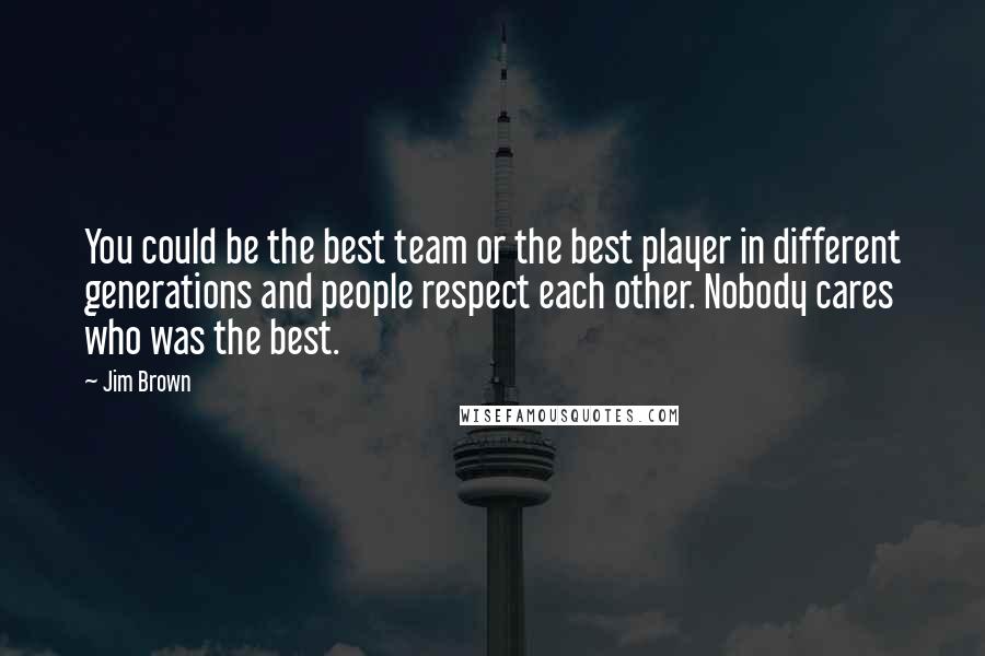 Jim Brown Quotes: You could be the best team or the best player in different generations and people respect each other. Nobody cares who was the best.