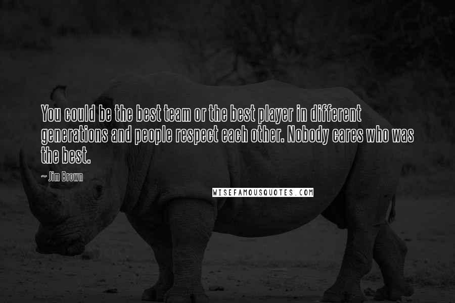 Jim Brown Quotes: You could be the best team or the best player in different generations and people respect each other. Nobody cares who was the best.