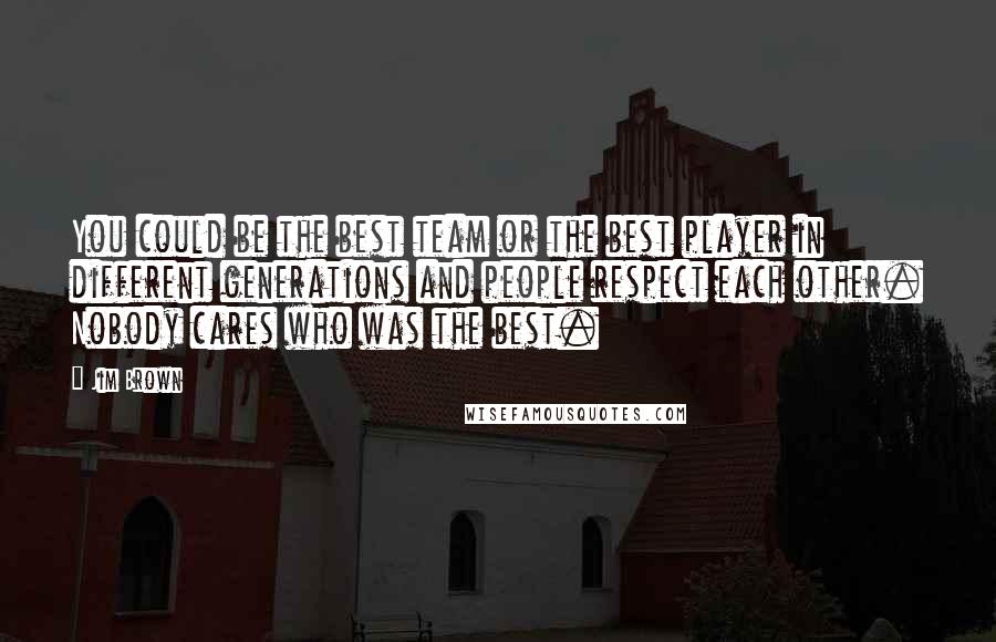 Jim Brown Quotes: You could be the best team or the best player in different generations and people respect each other. Nobody cares who was the best.