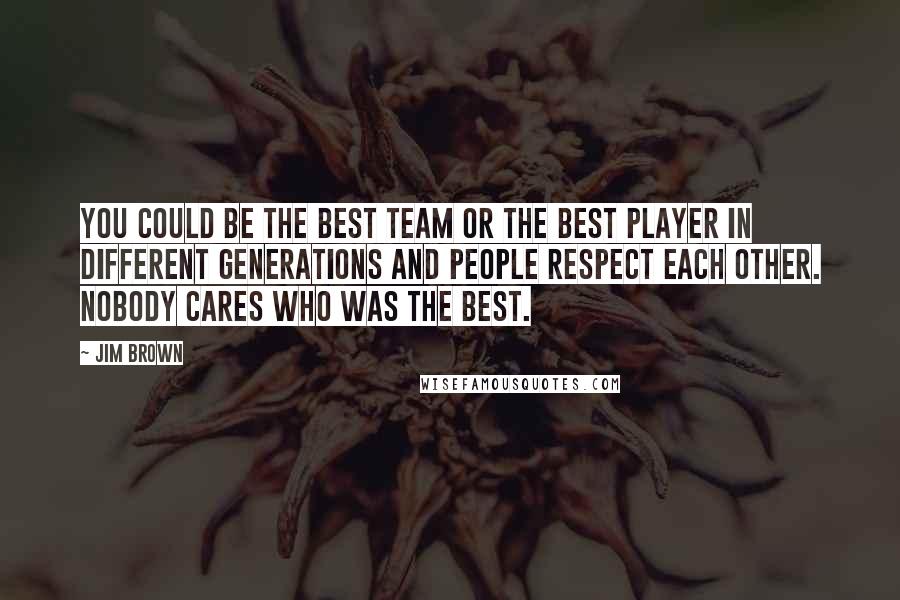 Jim Brown Quotes: You could be the best team or the best player in different generations and people respect each other. Nobody cares who was the best.