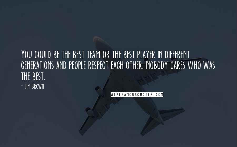 Jim Brown Quotes: You could be the best team or the best player in different generations and people respect each other. Nobody cares who was the best.