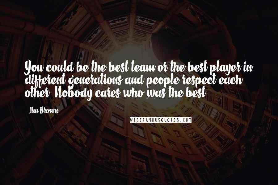 Jim Brown Quotes: You could be the best team or the best player in different generations and people respect each other. Nobody cares who was the best.