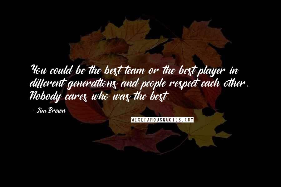 Jim Brown Quotes: You could be the best team or the best player in different generations and people respect each other. Nobody cares who was the best.