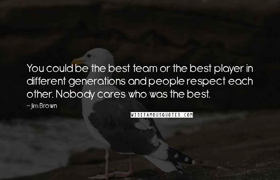 Jim Brown Quotes: You could be the best team or the best player in different generations and people respect each other. Nobody cares who was the best.