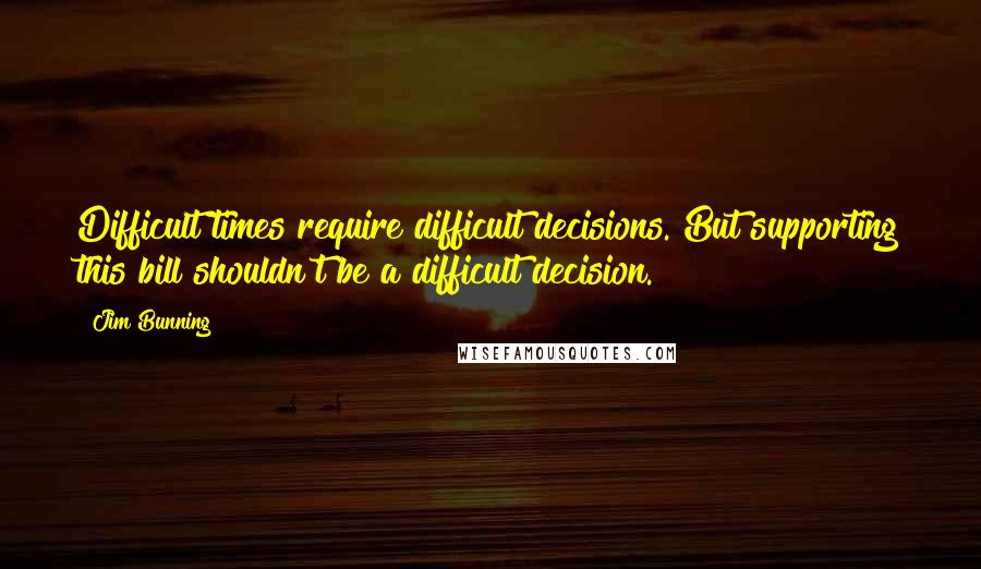 Jim Bunning Quotes: Difficult times require difficult decisions. But supporting this bill shouldn't be a difficult decision.