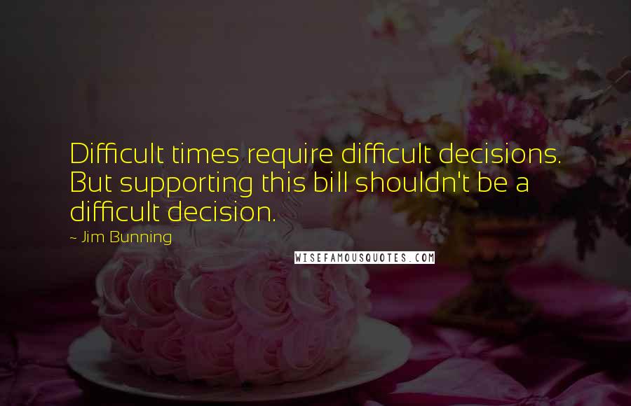 Jim Bunning Quotes: Difficult times require difficult decisions. But supporting this bill shouldn't be a difficult decision.