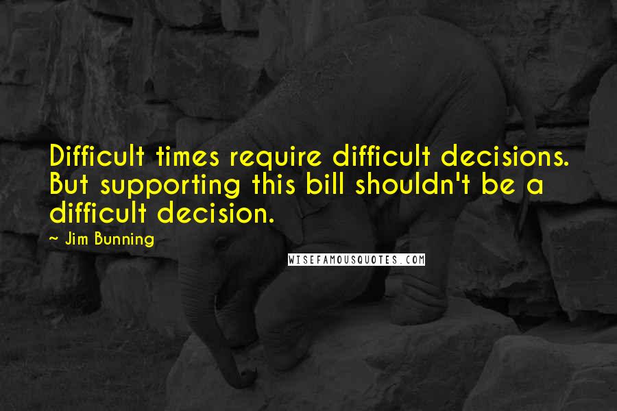 Jim Bunning Quotes: Difficult times require difficult decisions. But supporting this bill shouldn't be a difficult decision.