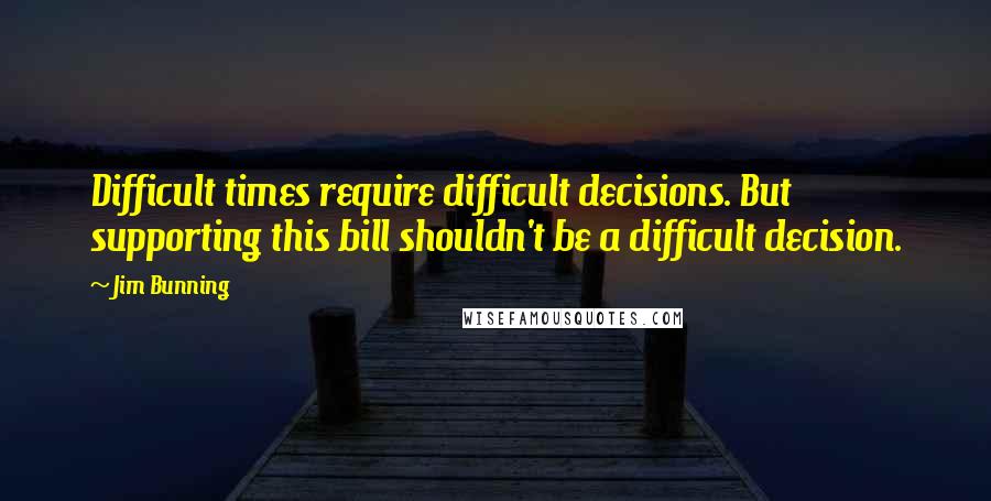 Jim Bunning Quotes: Difficult times require difficult decisions. But supporting this bill shouldn't be a difficult decision.