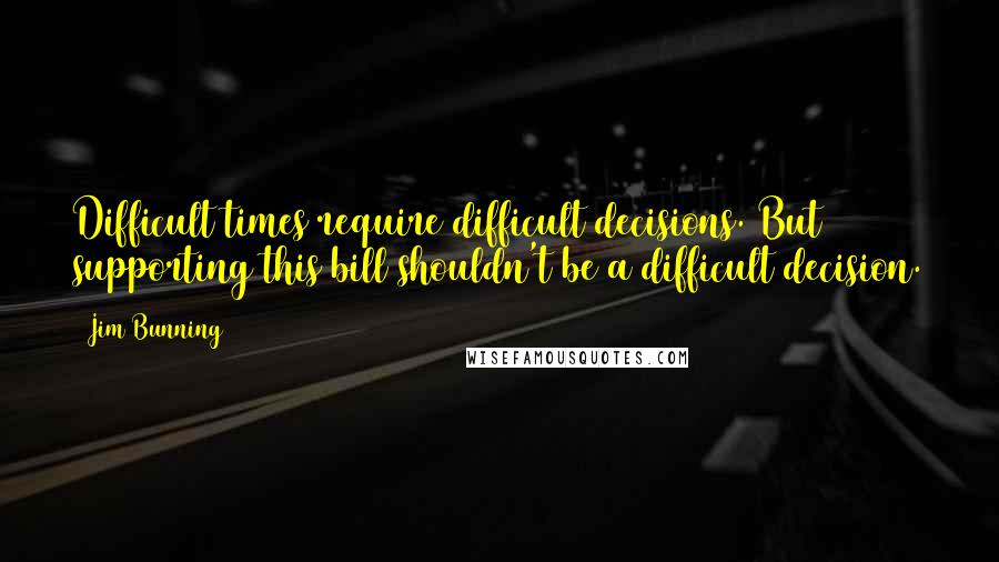 Jim Bunning Quotes: Difficult times require difficult decisions. But supporting this bill shouldn't be a difficult decision.