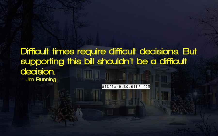 Jim Bunning Quotes: Difficult times require difficult decisions. But supporting this bill shouldn't be a difficult decision.