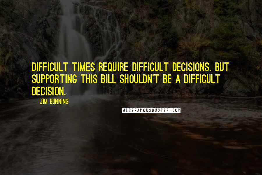 Jim Bunning Quotes: Difficult times require difficult decisions. But supporting this bill shouldn't be a difficult decision.