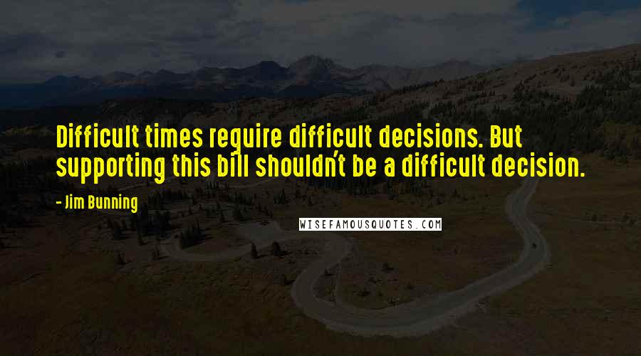 Jim Bunning Quotes: Difficult times require difficult decisions. But supporting this bill shouldn't be a difficult decision.