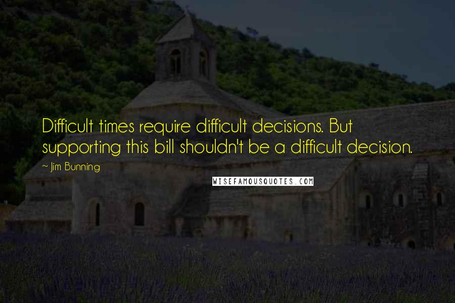 Jim Bunning Quotes: Difficult times require difficult decisions. But supporting this bill shouldn't be a difficult decision.