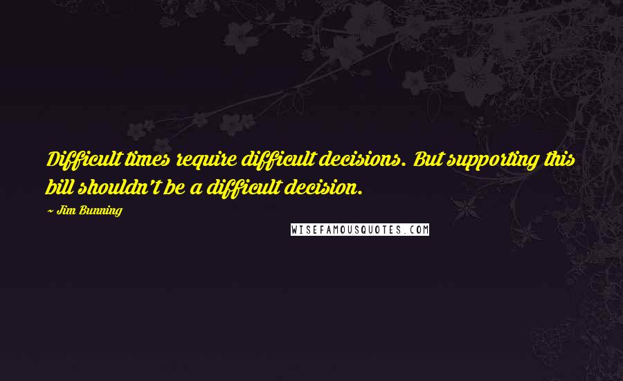 Jim Bunning Quotes: Difficult times require difficult decisions. But supporting this bill shouldn't be a difficult decision.