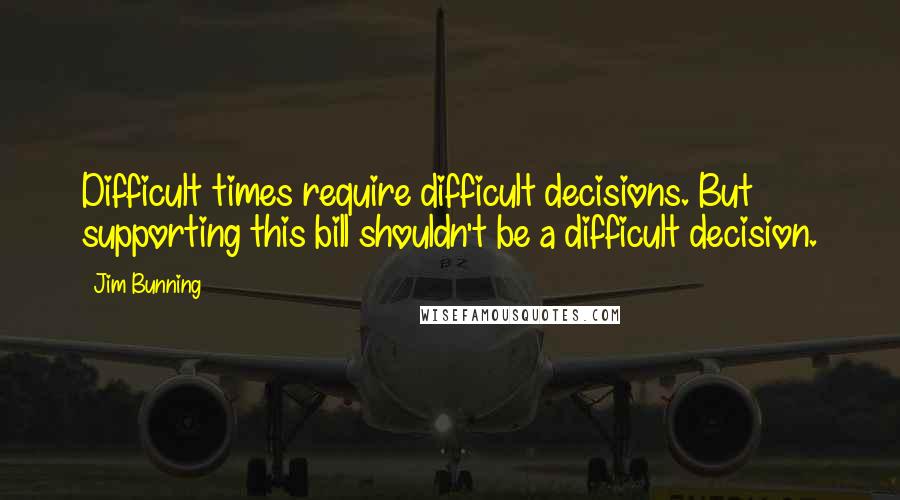 Jim Bunning Quotes: Difficult times require difficult decisions. But supporting this bill shouldn't be a difficult decision.